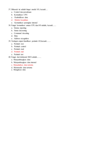 37. Dibawah ini adalah fungsi modul I/O, kecuali….
a. Control dan pewaktuan
b. Komunikasi CPU
c. Pembufferan data
d. Deteksi kesalahan
e. Komunikasi perangkat internal
38. Fungsi komunikasi antara CPU dan I/O adalah, kecuali……
a. Stratus reporting
b. Status decorating
c. Command decoding
d. Data
e. Address recognition
39. Terdapat empat klasifikasi perintah I/O,kecuali…….
a. Perintah root
b. Perintah control
c. Perintah read
d. Perintah raid
e. Perintah test
40. Fungsi dari dedicated BUS adalah…….
a. Menyambungkan data
b. Menyambungkan data internal
c. Menyalurkan data tertentu
d. Menstrasfer data tertentu
e. Mengakses data
 