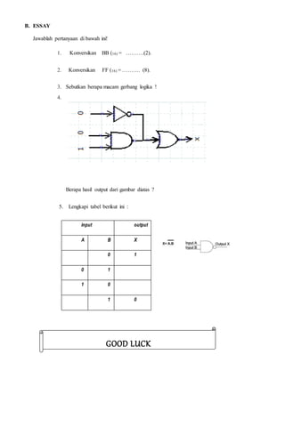 B. ESSAY
Jawablah pertanyaan di bawah ini!
1. Konversikan BB (16) = ……….(2).
2. Konversikan FF (16) = ………. (8).
3. Sebutkan berapa macam gerbang logika !
4.
Berapa hasil output dari gambar diatas ?
5. Lengkapi tabel berikut ini :
input output
A B X
0 1
0 1
1 0
1 0
GOOD LUCK
 