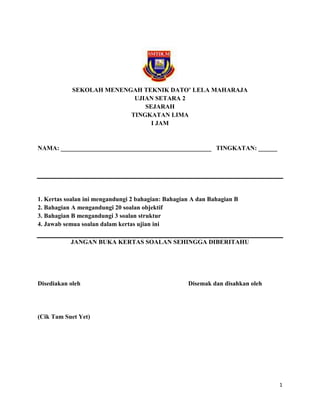 SEKOLAH MENENGAH TEKNIK DATO’ LELA MAHARAJA
                           UJIAN SETARA 2
                              SEJARAH
                          TINGKATAN LIMA
                                I JAM


NAMA: ________________________________________________ TINGKATAN: ______




1. Kertas soalan ini mengandungi 2 bahagian: Bahagian A dan Bahagian B
2. Bahagian A mengandungi 20 soalan objektif
3. Bahagian B mengandungi 3 soalan struktur
4. Jawab semua soalan dalam kertas ujian ini

           JANGAN BUKA KERTAS SOALAN SEHINGGA DIBERITAHU




Disediakan oleh                                     Disemak dan disahkan oleh




(Cik Tam Suet Yet)




                                                                                1
 