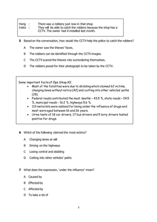 3
5 Based on the conversation, how would the CCTV help the police to catch the robbers?
A The owner saw the thieves’ faces.
B The robbers can be identified through the CCTV images.
C The CCTV scared the thieves into surrendering themselves.
D The robbers posed for their photograph to be taken by the CCTV.
Some important facts of Ops Sikap XI:
 Most of the fatalities were due to skidding which claimed 62 victims,
changing lanes without notice (42) and cutting into other vehicles’ paths
(28).
 Federal roads contributed the most deaths – 43.5 %, state roads – 24.5
%, municipal roads – 16.2 %, highways 5.6 %.
 113 motorists were nabbed for being under the influence of drugs and
most were aged between 16 and 26 years.
 Urine tests of 18 car drivers, 17 bus drivers and 5 lorry drivers tested
positive for drugs.
6 Which of the following claimed the most victims?
A Changing lanes at will
B Driving on the highways
C Losing control and skidding
D Cutting into other vehicles’ paths
7 What does the expression, ‘under the influence’ mean?
A Caused by
B Effected by
C Affected by
D To take a lot of
Hong : There was a robbery just now in that shop.
Indra : They will be able to catch the robbers because the shop has a
CCTV. The owner had it installed last month.
 