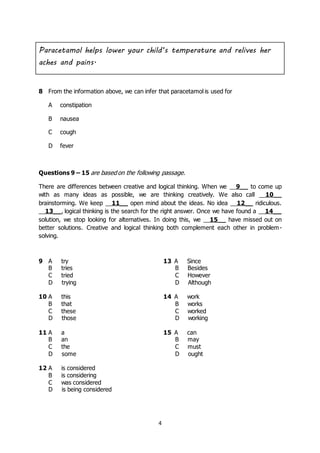 4
8 From the information above, we can infer that paracetamol is used for
A constipation
B nausea
C cough
D fever
Questions 9 – 15 are based on the following passage.
There are differences between creative and logical thinking. When we __9__ to come up
with as many ideas as possible, we are thinking creatively. We also call __10__
brainstorming. We keep __11__ open mind about the ideas. No idea __12__ ridiculous.
__13__, logical thinking is the search for the right answer. Once we have found a __14__
solution, we stop looking for alternatives. In doing this, we __15__ have missed out on
better solutions. Creative and logical thinking both complement each other in problem-
solving.
Paracetamol helps lower your child’s temperature and relives her
aches and pains.
9 A try
B tries
C tried
D trying
13 A Since
B Besides
C However
D Although
10 A this
B that
C these
D those
14 A work
B works
C worked
D working
11 A a
B an
C the
D some
15 A can
B may
C must
D ought
12 A is considered
B is considering
C was considered
D is being considered
 