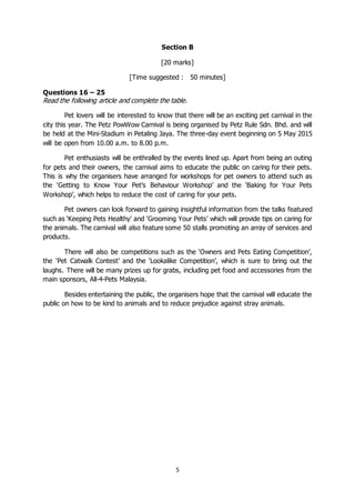 5
Section B
[20 marks]
[Time suggested : 50 minutes]
Questions 16 – 25
Read the following article and complete the table.
Pet lovers will be interested to know that there will be an exciting pet carnival in the
city this year. The Petz PowWow Carnival is being organised by Petz Rule Sdn. Bhd. and will
be held at the Mini-Stadium in Petaling Jaya. The three-day event beginning on 5 May 2015
will be open from 10.00 a.m. to 8.00 p.m.
Pet enthusiasts will be enthralled by the events lined up. Apart from being an outing
for pets and their owners, the carnival aims to educate the public on caring for their pets.
This is why the organisers have arranged for workshops for pet owners to attend such as
the ‘Getting to Know Your Pet’s Behaviour Workshop’ and the ‘Baking for Your Pets
Workshop’, which helps to reduce the cost of caring for your pets.
Pet owners can look forward to gaining insightful information from the talks featured
such as ‘Keeping Pets Healthy’ and ‘Grooming Your Pets’ which will provide tips on caring for
the animals. The carnival will also feature some 50 stalls promoting an array of services and
products.
There will also be competitions such as the ‘Owners and Pets Eating Competition’,
the ‘Pet Catwalk Contest’ and the ‘Lookalike Competition’, which is sure to bring out the
laughs. There will be many prizes up for grabs, including pet food and accessories from the
main sponsors, All-4-Pets Malaysia.
Besides entertaining the public, the organisers hope that the carnival will educate the
public on how to be kind to animals and to reduce prejudice against stray animals.
 