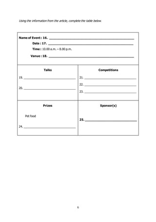 6
Using the information from the article, complete the table below.
Name of Event : 16. ______________________________________________
Date : 17. ______________________________________________
Time : 10.00 a.m. – 8.00 p.m.
Vanue : 18. ______________________________________________
Talks
19. _________________________________
20. _________________________________
Competitions
21. _________________________________
22. _________________________________
23. _________________________________
Prizes
Pet food
24. _________________________________
Sponsor(s)
25. ____________________________
 