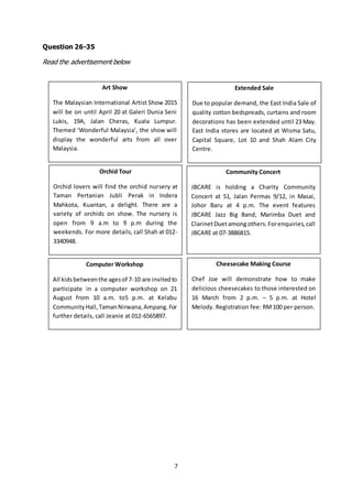 7
Question 26-35
Read the advertisement below
Art Show
The Malaysian International Artist Show 2015
will be on until April 20 at Galeri Dunia Seni
Lukis, 19A, Jalan Cheras, Kuala Lumpur.
Themed ‘Wonderful Malaysia’, the show will
display the wonderful arts from all over
Malaysia.
Extended Sale
Due to popular demand, the East India Sale of
quality cotton bedspreads, curtains and room
decorations has been extended until 23 May.
East India stores are located at Wisma Satu,
Capital Square, Lot 10 and Shah Alam City
Centre.
Orchid Tour
Orchid lovers will find the orchid nursery at
Taman Pertanian Jubli Perak in Indera
Mahkota, Kuantan, a delight. There are a
variety of orchids on show. The nursery is
open from 9 a.m to 9 p.m during the
weekends. For more details, call Shah at 012-
3340948.
Community Concert
JBCARE is holding a Charity Community
Concert at 51, Jalan Permas 9/12, in Masai,
Johor Baru at 4 p.m. The event features
JBCARE Jazz Big Band, Marimba Duet and
ClarinetDuetamongothers.Forenquiries,call
JBCARE at 07-3886815.
Computer Workshop
All kidsbetweenthe agesof 7-10 are invitedto
participate in a computer workshop on 21
August from 10 a.m. to5 p.m. at Kelabu
CommunityHall,TamanNirwana,Ampang.For
further details, call Jeanie at 012-6565897.
Cheesecake Making Course
Chef Joe will demonstrate how to make
delicious cheesecakes to those interested on
16 March from 2 p.m. – 5 p.m. at Hotel
Melody. Registration fee: RM100 per person.
 