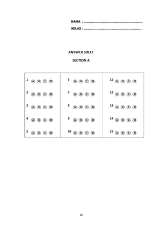 10
NAMA : ..............................................................
KELAS : ..............................................................
ANSWER SHEET
SECTION A
1
A B C D
6
A B C D
11
A B C D
2
A B C D
7
A B C D
12
A B C D
3
A B C D
8
A B C D
13
A B C D
4 A B C D 9 A B C D 14 A B C D
5 A B C D 10 A B C D 15 A B C D
 