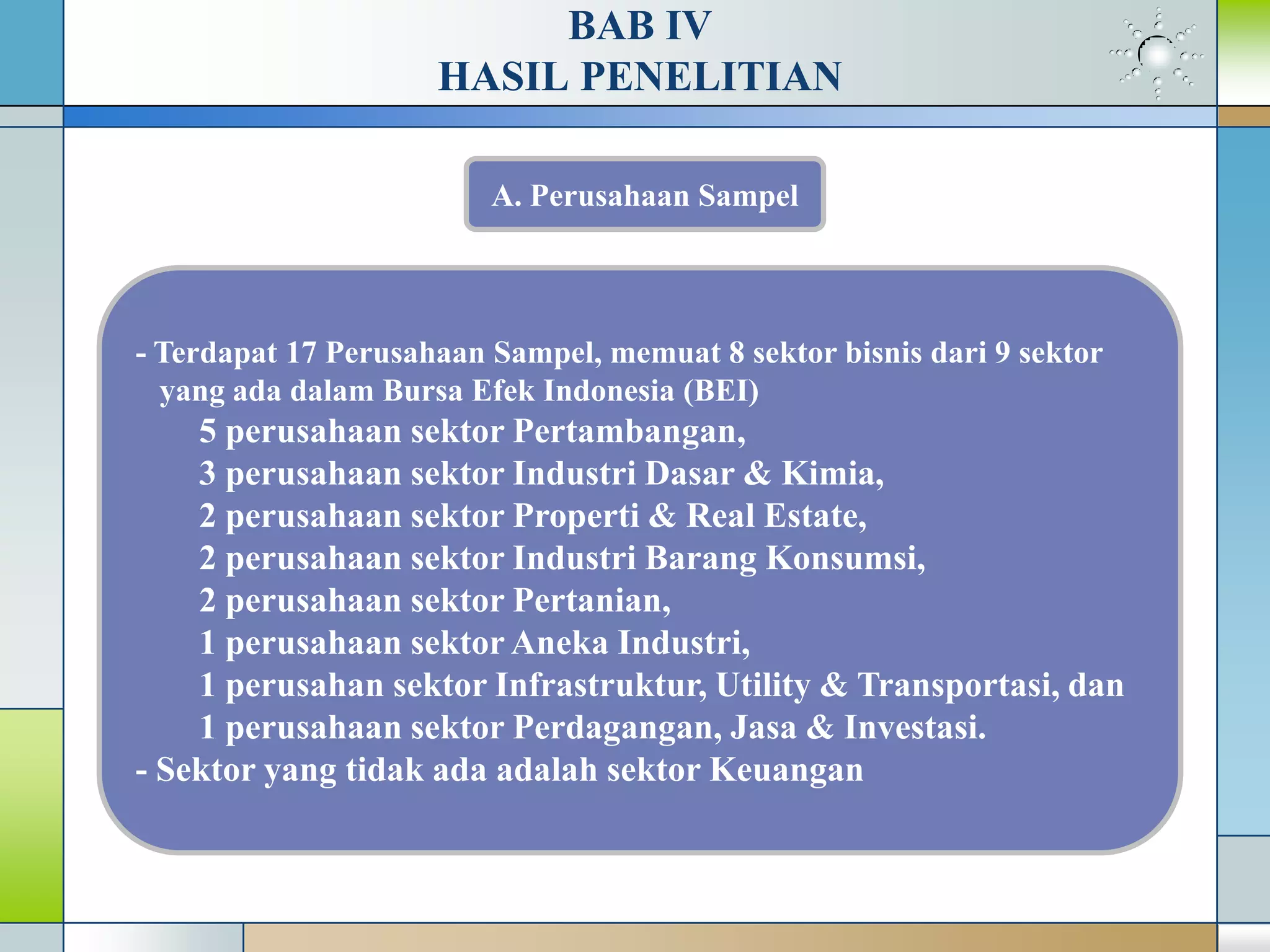 BAB IV
HASIL PENELITIAN
- Terdapat 17 Perusahaan Sampel, memuat 8 sektor bisnis dari 9 sektor
yang ada dalam Bursa Efek Indonesia (BEI)
5 perusahaan sektor Pertambangan,
3 perusahaan sektor Industri Dasar & Kimia,
2 perusahaan sektor Properti & Real Estate,
2 perusahaan sektor Industri Barang Konsumsi,
2 perusahaan sektor Pertanian,
1 perusahaan sektor Aneka Industri,
1 perusahan sektor Infrastruktur, Utility & Transportasi, dan
1 perusahaan sektor Perdagangan, Jasa & Investasi.
- Sektor yang tidak ada adalah sektor Keuangan
A. Perusahaan Sampel
 