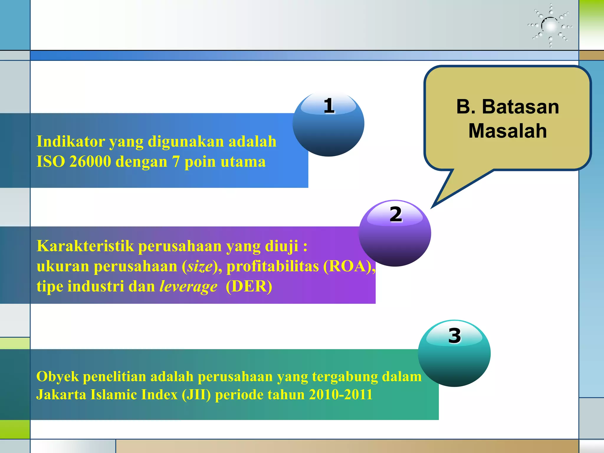 Indikator yang digunakan adalah
ISO 26000 dengan 7 poin utama
1
Karakteristik perusahaan yang diuji :
ukuran perusahaan (size), profitabilitas (ROA),
tipe industri dan leverage (DER)
2
B. Batasan
Masalah
Obyek penelitian adalah perusahaan yang tergabung dalam
Jakarta Islamic Index (JII) periode tahun 2010-2011
3
 
