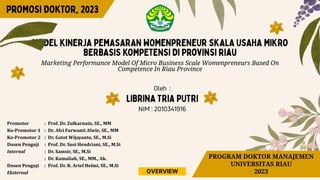 Marketing Performance Model Of Micro Business Scale Womenpreneurs Based On
Competence In Riau Province
Promotor : Prof. Dr. Zulkarnain, SE., MM
Ko-Promotor 1 : Dr. Alvi Furwanti Alwie, SE., MM
Ko-Promotor 2 : Dr. Gatot Wijayanto, SE., M.Si
Dosen Penguji : Prof. Dr. Susi Hendriani, SE., M.Si
Internal : Dr. Samsir, SE., M.Si
: Dr. Kamaliah, SE., MM., Ak.
Dosen Penguji : Prof. Dr. R. Arief Helmi, SE., M.Si
Eksternal
PROGRAM DOKTOR MANAJEMEN
UNIVERSITAS RIAU
2023
OVERVIEW
 