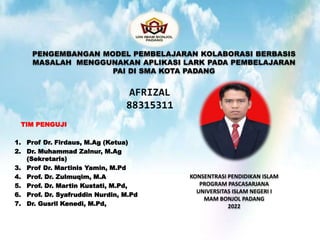 TIM PENGUJI
1. Prof Dr. Firdaus, M.Ag (Ketua)
2. Dr. Muhammad Zalnur, M.Ag
(Sekretaris)
3. Prof Dr. Martinis Yamin, M.Pd
4. Prof. Dr. Zulmuqim, M.A
5. Prof. Dr. Martin Kustati, M.Pd,
6. Prof. Dr. Syafruddin Nurdin, M.Pd
7. Dr. Gusril Kenedi, M.Pd,
PENGEMBANGAN MODEL PEMBELAJARAN KOLABORASI BERBASIS
MASALAH MENGGUNAKAN APLIKASI LARK PADA PEMBELAJARAN
PAI DI SMA KOTA PADANG
KONSENTRASI PENDIDIKAN ISLAM
PROGRAM PASCASARJANA
UNIVERSITAS ISLAM NEGERI I
MAM BONJOL PADANG
2022
AFRIZAL
88315311
 
