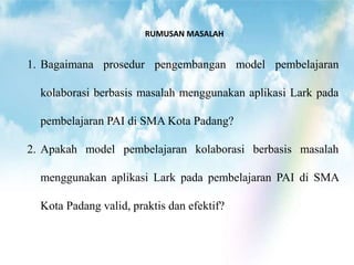 RUMUSAN MASALAH
1. Bagaimana prosedur pengembangan model pembelajaran
kolaborasi berbasis masalah menggunakan aplikasi Lark pada
pembelajaran PAI di SMA Kota Padang?
2. Apakah model pembelajaran kolaborasi berbasis masalah
menggunakan aplikasi Lark pada pembelajaran PAI di SMA
Kota Padang valid, praktis dan efektif?
 