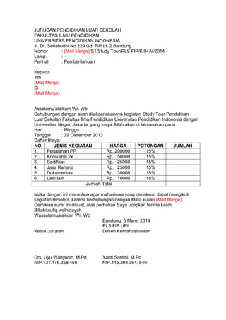 JURUSAN PENDIDIKAN LUAR SEKOLAH 
FAKULTAS ILMU PENDIDIKAN 
UNIVERSITAS PENDIDIKAN INDONESIA 
Jl. Dr. Setiabudhi No.229 Gd. FIP Lt. 2 Bandung 
Nomor : (Mail Merge)/S1/Study Tour/PLS FIP/K.04/V/2014 
Lamp. : - 
Perihal : Pemberitahuan 
Kepada 
Yth 
(Mail Merge) 
Di 
(Mail Merge) 
Assalamu’alaikum Wr. Wb 
Sehubungan dengan akan dilaksanakannya kegiatan Study Tour Pendidikan 
Luar Sekolah Fakultas Ilmu Pendidikan Universitas Pendidikan Indonesia dengan 
Universitas Negeri Jakarta, yang Insya Allah akan di laksanakan pada: 
Hari : Minggu 
Tanggal : 29 Desember 2013 
Daftar Biaya: 
NO. JENIS KEGIATAN HARGA POTONGAN JUMLAH 
1. Perjalanan PP Rp. 200000 15% 
2. Konsumsi 2x Rp. 50000 15% 
3. Sertifikat Rp. 25000 15% 
4. Jasa Raharja Rp. 25000 15% 
5. Dokumentasi Rp. 30000 15% 
6. Lain-lain Rp. 10000 15% 
Jumlah Total 
Maka dengan ini memohon agar mahasiswa yang dimaksud dapat mengikuti 
kegiatan tersebut, karena berhubungan dengan Mata kuliah (Mail Merge). 
Demikian surat ini dibuat, atas perhatian Saya ucapkan terima kasih. 
Billahitaufiq walhidayah 
Wassalamualaikum Wr. Wb 
Bandung, 5 Maret 2014 
PLS FIP UPI 
Ketua Jurusan Dosen Kemahasiswaan 
Drs. Uyu Wahyudin, M.Pd Yanti Santini, M.Pd 
NIP.131.176.358.468 NIP.145.293.364. 649 
