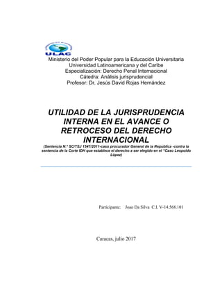 Ministerio del Poder Popular para la Educación Universitaria
Universidad Latinoamericana y del Caribe
Especialización: Derecho Penal Internacional
Cátedra: Análisis jurisprudencial
Profesor: Dr. Jesús David Rojas Hernández
UTILIDAD DE LA JURISPRUDENCIA
INTERNA EN EL AVANCE O
RETROCESO DEL DERECHO
INTERNACIONAL
(Sentencia N.º SC/TSJ 1547/2011-caso procurador General de la Republica -contra la
sentencia de la Corte IDH que establece el derecho a ser elegido en el “Caso Leopoldo
López)
Participante: Joao Da Silva C.I. V-14.568.101
Caracas, julio 2017
 