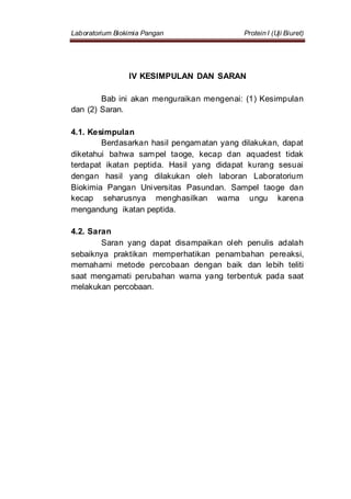 Laboratorium Biokimia Pangan Protein I (Uji Biuret)
IV KESIMPULAN DAN SARAN
Bab ini akan menguraikan mengenai: (1) Kesimpulan
dan (2) Saran.
4.1. Kesimpulan
Berdasarkan hasil pengamatan yang dilakukan, dapat
diketahui bahwa sampel taoge, kecap dan aquadest tidak
terdapat ikatan peptida. Hasil yang didapat kurang sesuai
dengan hasil yang dilakukan oleh laboran Laboratorium
Biokimia Pangan Universitas Pasundan. Sampel taoge dan
kecap seharusnya menghasilkan warna ungu karena
mengandung ikatan peptida.
4.2. Saran
Saran yang dapat disampaikan oleh penulis adalah
sebaiknya praktikan memperhatikan penambahan pereaksi,
memahami metode percobaan dengan baik dan lebih teliti
saat mengamati perubahan warna yang terbentuk pada saat
melakukan percobaan.
 