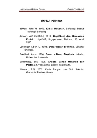 Laboratorium Biokimia Pangan Protein I (Uji Biuret)
DAFTAR PUSTAKA
deMan, John M. 1989. Kimia Makanan. Bandung: Institut
Teknologi Bandung
Jannah, Alif Kholifatul. 2011. Klasifikasi dan Kerusakan
Protein. http://alifkj.blogspot.com. Diakses: 15 April
2015.
Lehninger Albert L. 1993. Dasar-Dasar Biokimia. Jakarta:
Erlangga.
Poedjiadi, Anna. 1994. Dasar - Dasar Biokimia. Jakarta:
Universitas Indonesia.
Sudarmadji, dkk. 1996. Analisa Bahan Makanan dan
Pertanian. Yogyakarta: Liberty Yogyakarta.
Winarno, F.G. 2002. Kimia Pangan dan Gizi. Jakarta:
Gramedia Pustaka Utama.
 