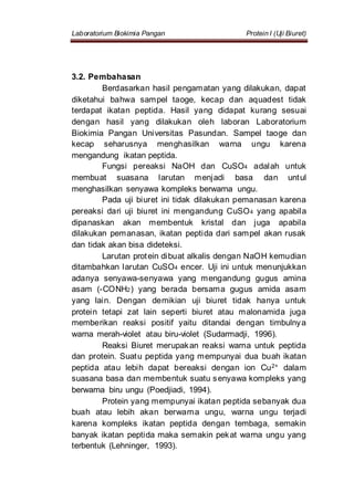 Laboratorium Biokimia Pangan Protein I (Uji Biuret)
3.2. Pembahasan
Berdasarkan hasil pengamatan yang dilakukan, dapat
diketahui bahwa sampel taoge, kecap dan aquadest tidak
terdapat ikatan peptida. Hasil yang didapat kurang sesuai
dengan hasil yang dilakukan oleh laboran Laboratorium
Biokimia Pangan Universitas Pasundan. Sampel taoge dan
kecap seharusnya menghasilkan warna ungu karena
mengandung ikatan peptida.
Fungsi pereaksi NaOH dan CuSO4 adalah untuk
membuat suasana larutan menjadi basa dan untul
menghasilkan senyawa kompleks berwarna ungu.
Pada uji biuret ini tidak dilakukan pemanasan karena
pereaksi dari uji biuret ini mengandung CuSO4 yang apabila
dipanaskan akan membentuk kristal dan juga apabila
dilakukan pemanasan, ikatan peptida dari sampel akan rusak
dan tidak akan bisa dideteksi.
Larutan protein dibuat alkalis dengan NaOH kemudian
ditambahkan larutan CuSO4 encer. Uji ini untuk menunjukkan
adanya senyawa-senyawa yang mengandung gugus amina
asam (-CONH2) yang berada bersama gugus amida asam
yang lain. Dengan demikian uji biuret tidak hanya untuk
protein tetapi zat lain seperti biuret atau malonamida juga
memberikan reaksi positif yaitu ditandai dengan timbulnya
warna merah-violet atau biru-violet (Sudarmadji, 1996).
Reaksi Biuret merupakan reaksi warna untuk peptida
dan protein. Suatu peptida yang mempunyai dua buah ikatan
peptida atau lebih dapat bereaksi dengan ion Cu2+ dalam
suasana basa dan membentuk suatu senyawa kompleks yang
berwarna biru ungu (Poedjiadi, 1994).
Protein yang mempunyai ikatan peptida sebanyak dua
buah atau lebih akan berwarna ungu, warna ungu terjadi
karena kompleks ikatan peptida dengan tembaga, semakin
banyak ikatan peptida maka semakin pekat warna ungu yang
terbentuk (Lehninger, 1993).
 