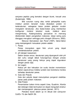 Laboratorium Biokimia Pangan Protein I (Uji Biuret)
senyawa peptida yang bereaksi dengan biuret, kecuali urea
(Sudarmadji, 1996).
Bila susunan ruang atau rantai polipeptida suatu
molekul protein berubah maka dikatakan protein ini
terdenaturasi, sebagaian besar protein globular mudah
mengalami denaturasi. Jika ikatan-ikatan yang membentuk
konfigurasi molekul tersebut rusak, molekul akan
mengembang. Kadang-kadang perubahan ini memang
dikehendaki dalam pengolahan makanan, tetapi sering pula
dianggap merugikan sehingga perlu dicegah (Winarno, 2002).
Menurut Demodaran dan Paraf (1997), faktor-faktor
yang mempengaruhi kerusakan protein adalah:
1. Panas
Panas merupakan agen fisik umum yang dapat
mendenaturasikan protein.
2. pH (derajat keasaman)
Dalam larutan encer, denaturasi yang dipengaruhi oleh pH
dan suhu sangat dekat hubungannya dengan proses
denaturasi yang jarang halnya yang dapat digunakan
dengan panas saja.
3. Ion Logam
Kedua pH dan kekuatan ion suatu larutan menentukan
beban sepenuhnya molekul protein dan kerentana mereka
terhadap denaturasi panas.
4. Gula dan Polyols
Gula dan polyols dapat menunjukkan pengaruh stabilitas
panas pada protein makanan.
5. Sifat Protein
Penambahan bahan kimia seperti Urea, Guadinin, Klorida
dan detergen tidak bermuatan ion dapat mengubah struktur
dan mempengaruhi jalannya panas (Jannah, 2011).
Pereaksi biuret dalam uji ini dibuat dari campuran
CuSO4 1% dan NaOH 2N.
 