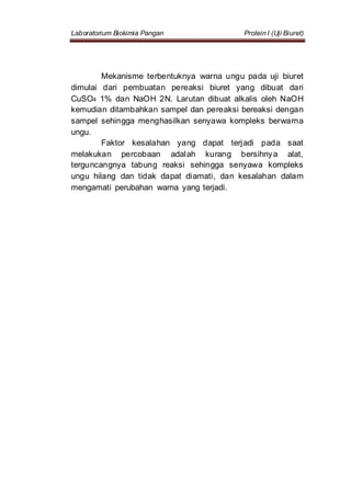 Laboratorium Biokimia Pangan Protein I (Uji Biuret)
Mekanisme terbentuknya warna ungu pada uji biuret
dimulai dari pembuatan pereaksi biuret yang dibuat dari
CuSO4 1% dan NaOH 2N. Larutan dibuat alkalis oleh NaOH
kemudian ditambahkan sampel dan pereaksi bereaksi dengan
sampel sehingga menghasilkan senyawa kompleks berwarna
ungu.
Faktor kesalahan yang dapat terjadi pada saat
melakukan percobaan adalah kurang bersihnya alat,
terguncangnya tabung reaksi sehingga senyawa kompleks
ungu hilang dan tidak dapat diamati, dan kesalahan dalam
mengamati perubahan warna yang terjadi.
 
