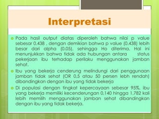 Interpretasi






Pada hasil output diatas diperoleh bahwa nilai p value
sebesar 0.438 , dengan demikian bahwa p value (0.438) lebih
besar dari alpha (0.05), sehingga Ho diterima. Hal ini
menunjukkan bahwa tidak ada hubungan antara
status
pekerjaan ibu terhadap perilaku menggunakan jamban
sehat.
Ibu yang bekerja cenderung melindungi dari penggunaan
jamban tidak sehat (OR 0,5 atau 50 persen lebh rendah)
dibandingkan dengan ibu yang tidak bekerja
Di populasi dengan tingkat kepercayaan sebesar 95%, ibu
yang bekerja memiliki kecenderungan 0,140 hingga 1,782 kali
lebih memilih menggunakan jamban sehat dibandingkan
dengan ibu yang tidak bekerja.

 
