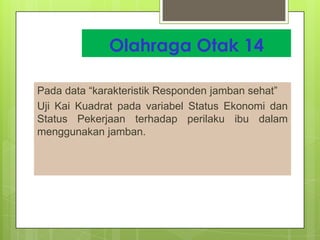 Olahraga Otak 14
Pada data “karakteristik Responden jamban sehat”
Uji Kai Kuadrat pada variabel Status Ekonomi dan
Status Pekerjaan terhadap perilaku ibu dalam
menggunakan jamban.

 