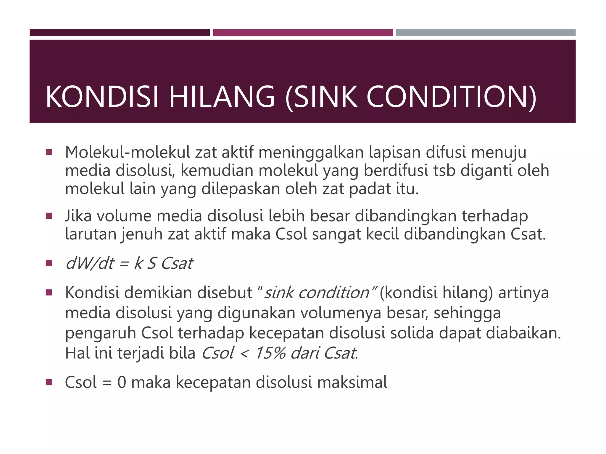 KONDISI HILANG (SINK CONDITION)
 Molekul-molekul zat aktif meninggalkan lapisan difusi menuju
media disolusi, kemudian molekul yang berdifusi tsb diganti oleh
molekul lain yang dilepaskan oleh zat padat itu.
 Jika volume media disolusi lebih besar dibandingkan terhadap
larutan jenuh zat aktif maka Csol sangat kecil dibandingkan Csat.
 dW/dt = k S Csat
 Kondisi demikian disebut “sink condition” (kondisi hilang) artinya
media disolusi yang digunakan volumenya besar, sehingga
pengaruh Csol terhadap kecepatan disolusi solida dapat diabaikan.
Hal ini terjadi bila Csol < 15% dari Csat.
 Csol = 0 maka kecepatan disolusi maksimal
 