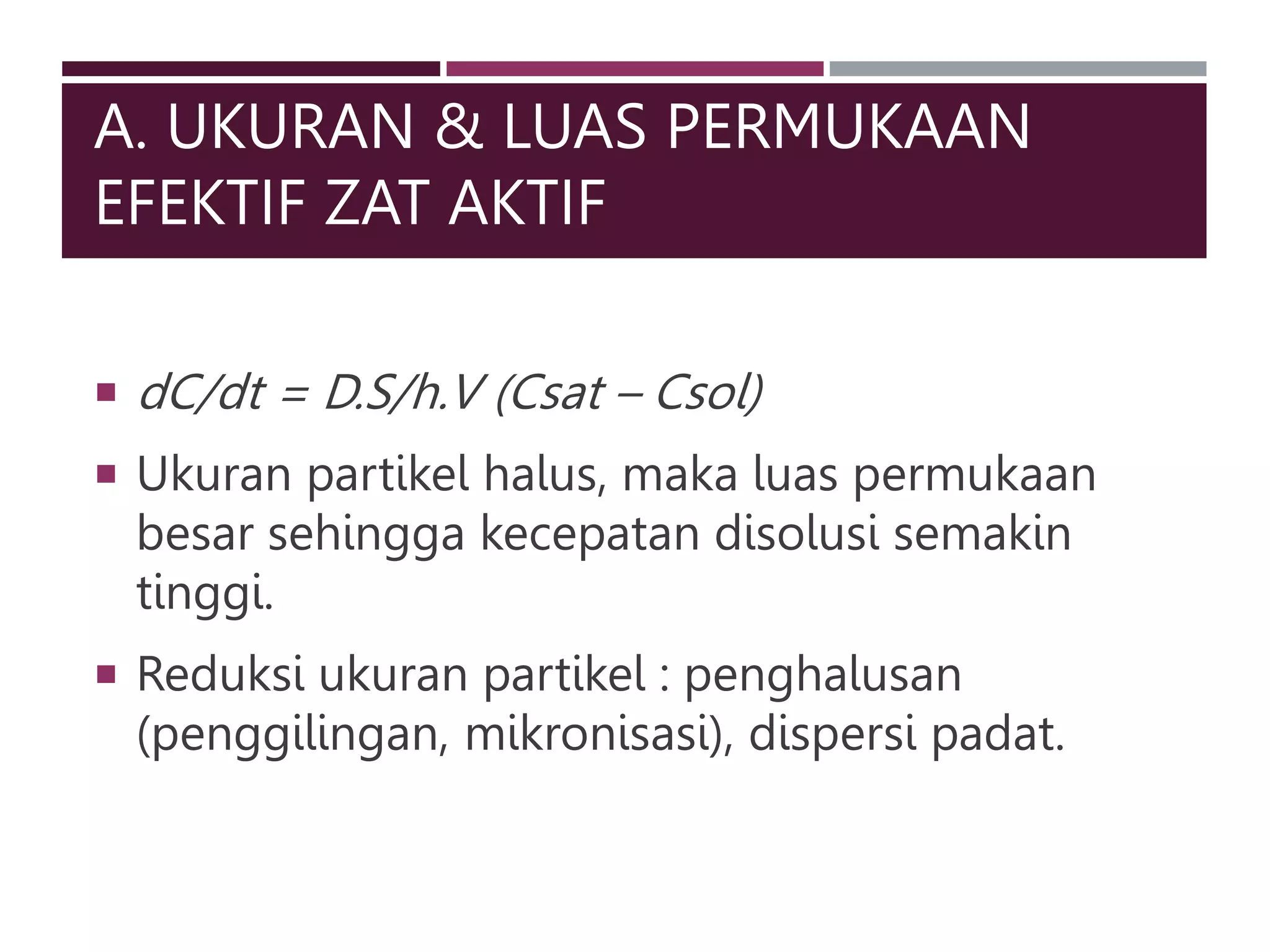 A. UKURAN & LUAS PERMUKAAN
EFEKTIF ZAT AKTIF
 dC/dt = D.S/h.V (Csat – Csol)
 Ukuran partikel halus, maka luas permukaan
besar sehingga kecepatan disolusi semakin
tinggi.
 Reduksi ukuran partikel : penghalusan
(penggilingan, mikronisasi), dispersi padat.
 