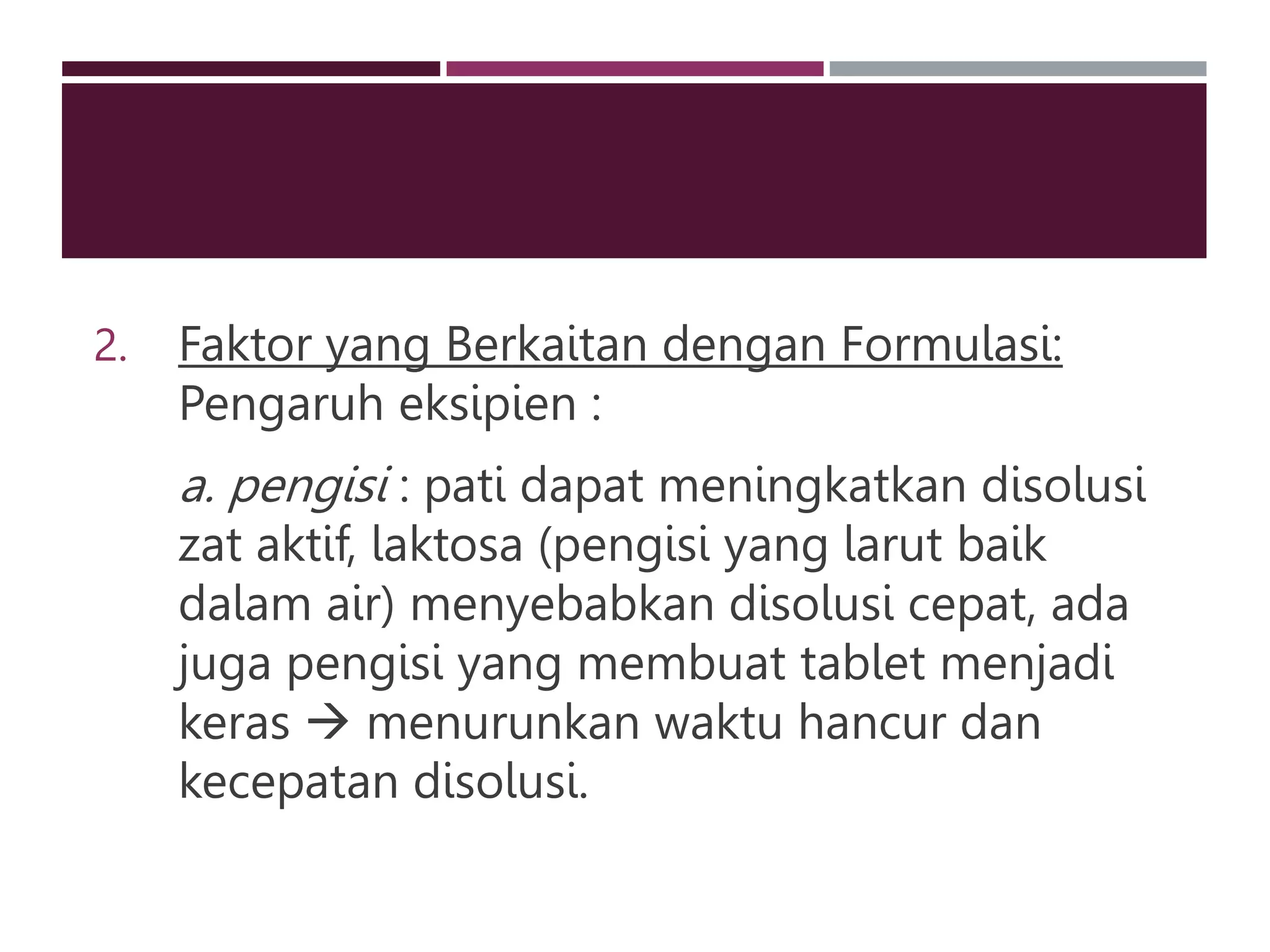 2. Faktor yang Berkaitan dengan Formulasi:
Pengaruh eksipien :
a. pengisi : pati dapat meningkatkan disolusi
zat aktif, laktosa (pengisi yang larut baik
dalam air) menyebabkan disolusi cepat, ada
juga pengisi yang membuat tablet menjadi
keras  menurunkan waktu hancur dan
kecepatan disolusi.
 