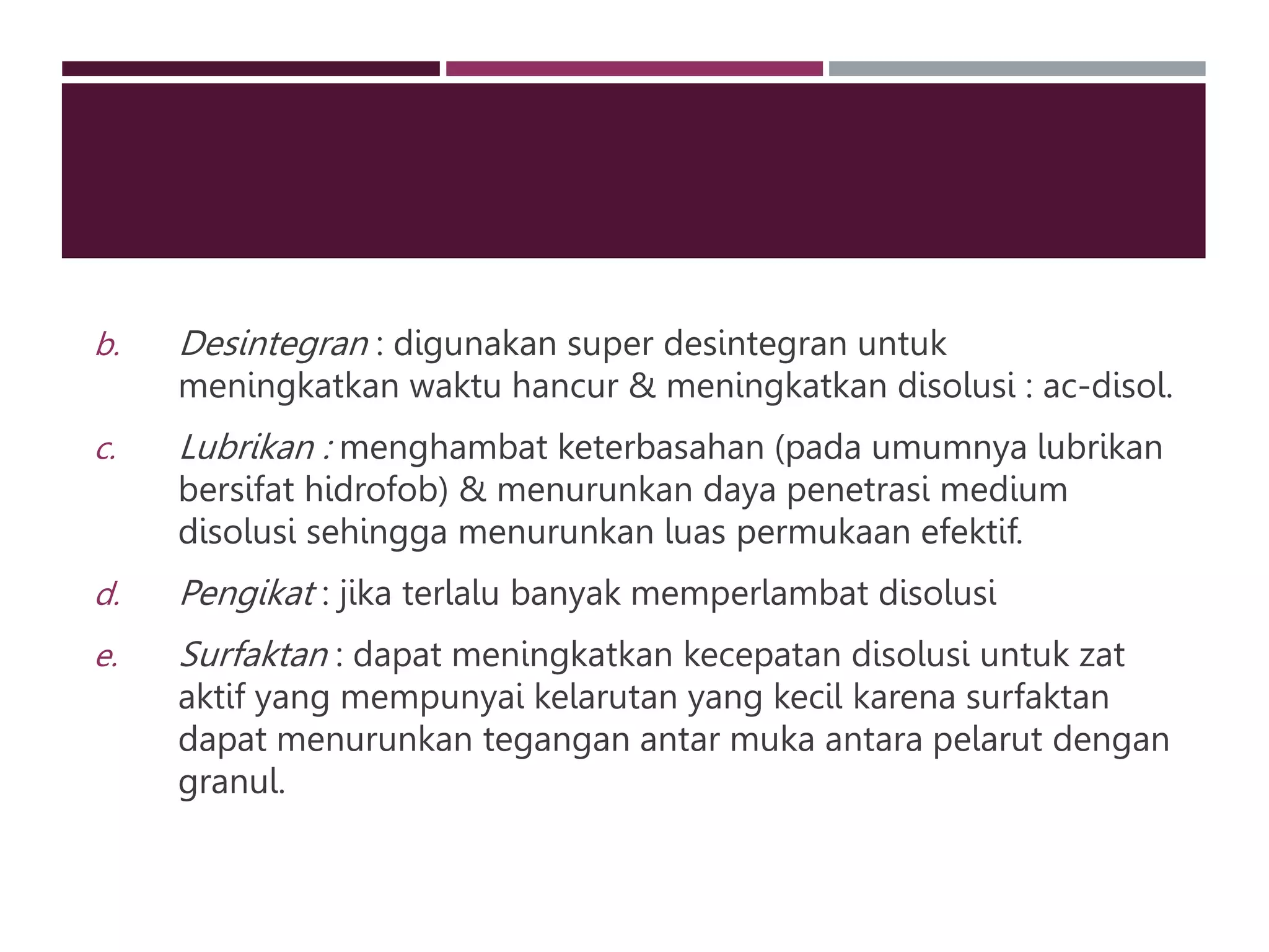 b. Desintegran : digunakan super desintegran untuk
meningkatkan waktu hancur & meningkatkan disolusi : ac-disol.
c. Lubrikan : menghambat keterbasahan (pada umumnya lubrikan
bersifat hidrofob) & menurunkan daya penetrasi medium
disolusi sehingga menurunkan luas permukaan efektif.
d. Pengikat : jika terlalu banyak memperlambat disolusi
e. Surfaktan : dapat meningkatkan kecepatan disolusi untuk zat
aktif yang mempunyai kelarutan yang kecil karena surfaktan
dapat menurunkan tegangan antar muka antara pelarut dengan
granul.
 