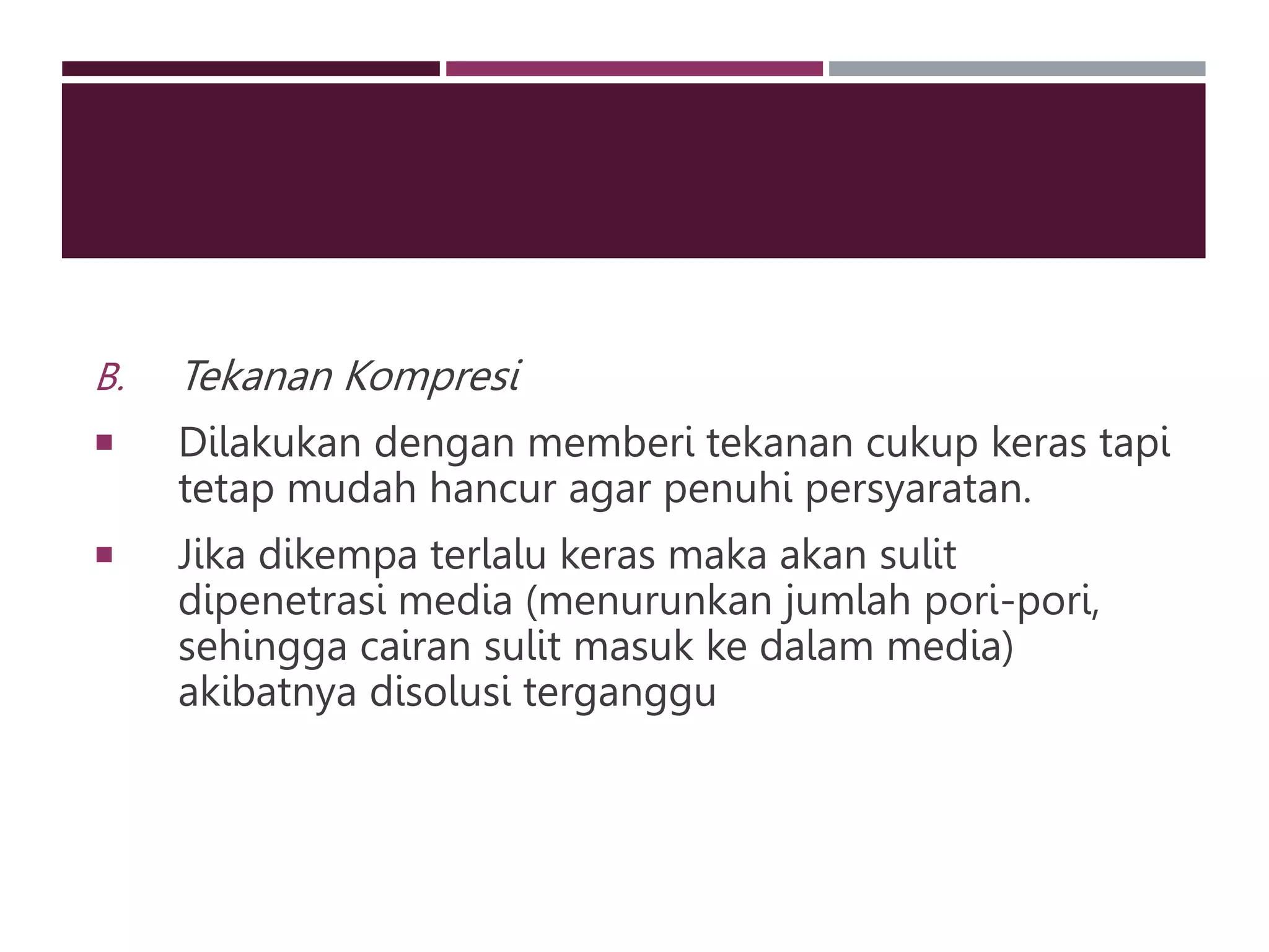 B. Tekanan Kompresi
 Dilakukan dengan memberi tekanan cukup keras tapi
tetap mudah hancur agar penuhi persyaratan.
 Jika dikempa terlalu keras maka akan sulit
dipenetrasi media (menurunkan jumlah pori-pori,
sehingga cairan sulit masuk ke dalam media)
akibatnya disolusi terganggu
 