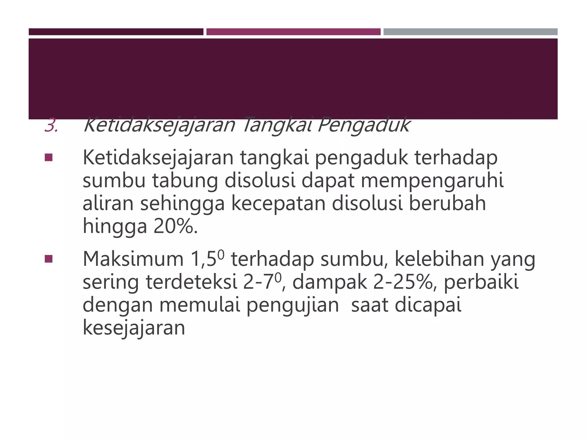 3. Ketidaksejajaran Tangkai Pengaduk
 Ketidaksejajaran tangkai pengaduk terhadap
sumbu tabung disolusi dapat mempengaruhi
aliran sehingga kecepatan disolusi berubah
hingga 20%.
 Maksimum 1,50 terhadap sumbu, kelebihan yang
sering terdeteksi 2-70, dampak 2-25%, perbaiki
dengan memulai pengujian saat dicapai
kesejajaran
 