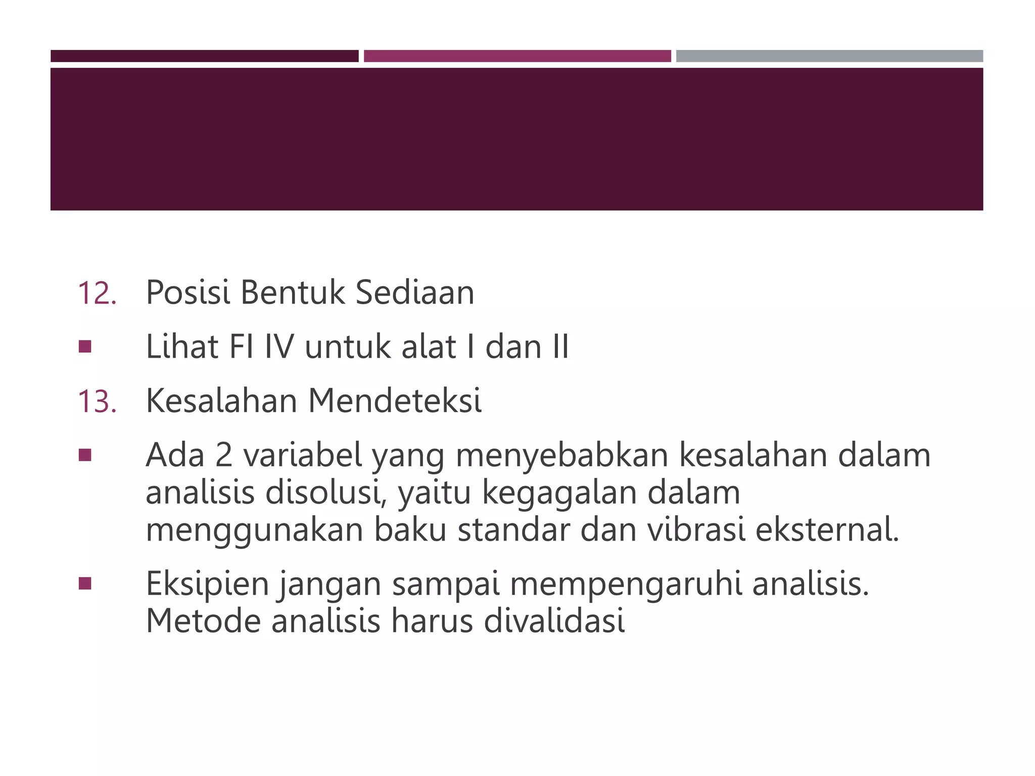 12. Posisi Bentuk Sediaan
 Lihat FI IV untuk alat I dan II
13. Kesalahan Mendeteksi
 Ada 2 variabel yang menyebabkan kesalahan dalam
analisis disolusi, yaitu kegagalan dalam
menggunakan baku standar dan vibrasi eksternal.
 Eksipien jangan sampai mempengaruhi analisis.
Metode analisis harus divalidasi
 