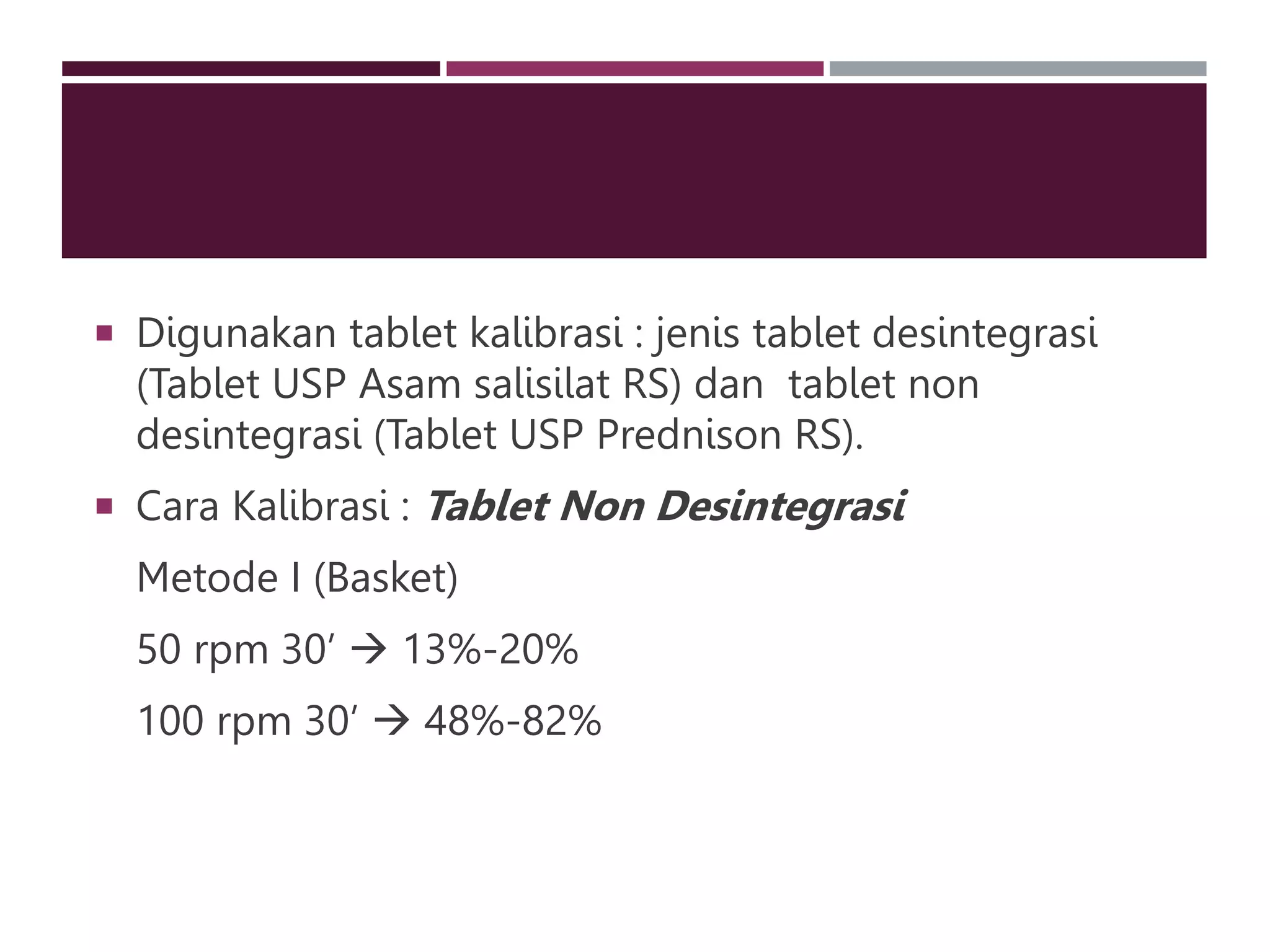  Digunakan tablet kalibrasi : jenis tablet desintegrasi
(Tablet USP Asam salisilat RS) dan tablet non
desintegrasi (Tablet USP Prednison RS).
 Cara Kalibrasi : Tablet Non Desintegrasi
Metode I (Basket)
50 rpm 30’  13%-20%
100 rpm 30’  48%-82%
 