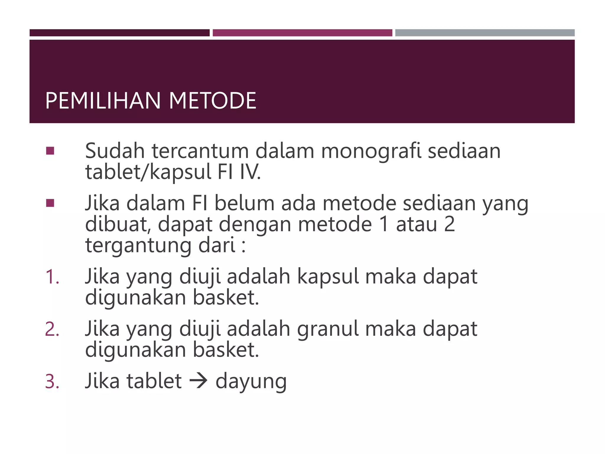 PEMILIHAN METODE
 Sudah tercantum dalam monografi sediaan
tablet/kapsul FI IV.
 Jika dalam FI belum ada metode sediaan yang
dibuat, dapat dengan metode 1 atau 2
tergantung dari :
1. Jika yang diuji adalah kapsul maka dapat
digunakan basket.
2. Jika yang diuji adalah granul maka dapat
digunakan basket.
3. Jika tablet  dayung
 