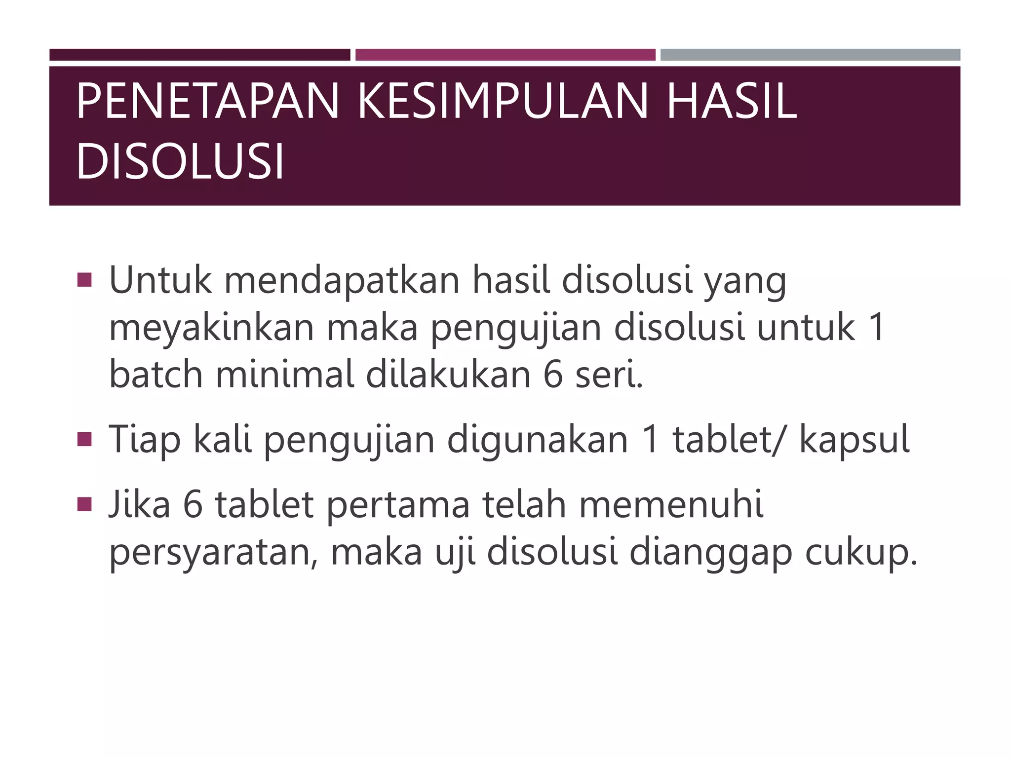 PENETAPAN KESIMPULAN HASIL
DISOLUSI
 Untuk mendapatkan hasil disolusi yang
meyakinkan maka pengujian disolusi untuk 1
batch minimal dilakukan 6 seri.
 Tiap kali pengujian digunakan 1 tablet/ kapsul
 Jika 6 tablet pertama telah memenuhi
persyaratan, maka uji disolusi dianggap cukup.
 