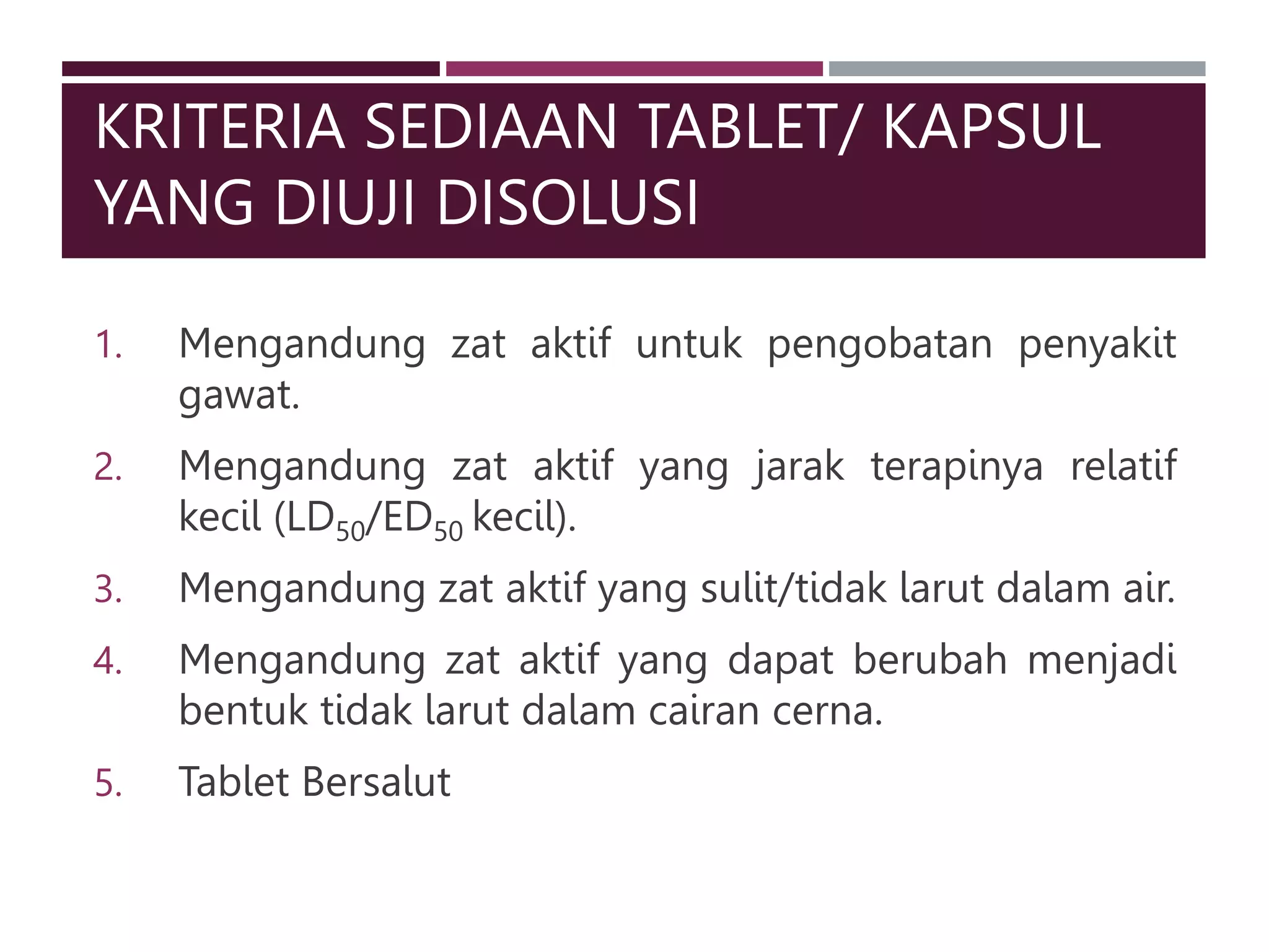 KRITERIA SEDIAAN TABLET/ KAPSUL
YANG DIUJI DISOLUSI
1. Mengandung zat aktif untuk pengobatan penyakit
gawat.
2. Mengandung zat aktif yang jarak terapinya relatif
kecil (LD50/ED50 kecil).
3. Mengandung zat aktif yang sulit/tidak larut dalam air.
4. Mengandung zat aktif yang dapat berubah menjadi
bentuk tidak larut dalam cairan cerna.
5. Tablet Bersalut
 