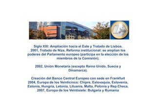 Siglo XXI: Ampliación hacia el Este y Tratado de Lisboa.
  2001, Tratado de Niza. Reforma institucional: se amplían los
poderes del Parlamento europeo (participa en la elección de los
                  miembros de la Comisión).

    2002, Unión Monetaria (excepto Reino Unido, Suecia y
                        Dinamarca).

  Creación del Banco Central Europeo con sede en Frankfurt
2004, Europa de los Veinticinco: Chipre, Eslovaquia, Eslovenia,
Estonia, Hungría, Letonia, Lituania, Malta, Polonia y Rep.Checa.
      2007, Europa de los Veintisiete: Bulgaria y Rumanía
 
