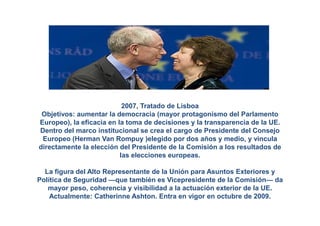 2007, Tratado de Lisboa
 Objetivos: aumentar la democracia (mayor protagonismo del Parlamento
Europeo), la eficacia en la toma de decisiones y la transparencia de la UE.
Dentro del marco institucional se crea el cargo de Presidente del Consejo
 Europeo (Herman Van Rompuy )elegido por dos años y medio, y vincula
directamente la elección del Presidente de la Comisión a los resultados de
                          las elecciones europeas.

  La figura del Alto Representante de la Unión para Asuntos Exteriores y
Política de Seguridad —que también es Vicepresidente de la Comisión— da
   mayor peso, coherencia y visibilidad a la actuación exterior de la UE.
    Actualmente: Catherinne Ashton. Entra en vigor en octubre de 2009.
 