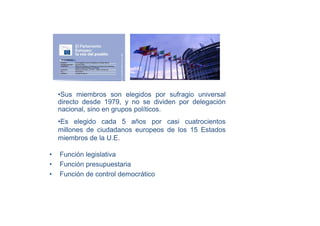 •Sus miembros son elegidos por sufragio universal
    directo desde 1979, y no se dividen por delegación
    nacional, sino en grupos políticos.
    •Es elegido cada 5 años por casi cuatrocientos
    millones de ciudadanos europeos de los 15 Estados
    miembros de la U.E.

•   Función legislativa
•   Función presupuestaria
•   Función de control democrático
 