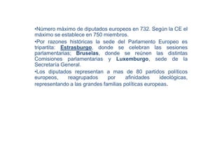 •Número máximo de diputados europeos en 732. Según la CE el
máximo se establece en 750 miembros.
•Por razones históricas la sede del Parlamento Europeo es
tripartita: Estrasburgo, donde se celebran las sesiones
parlamentarias; Bruselas, donde se reúnen las distintas
Comisiones parlamentarias y Luxemburgo, sede de la
Secretaría General.
•Los diputados representan a mas de 80 partidos políticos
europeos,      reagrupados    por     afinidades     ideológicas,
representando a las grandes familias políticas europeas.
 