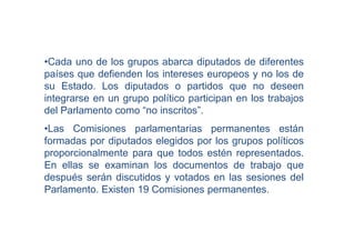•Cada uno de los grupos abarca diputados de diferentes
países que defienden los intereses europeos y no los de
su Estado. Los diputados o partidos que no deseen
integrarse en un grupo político participan en los trabajos
del Parlamento como “no inscritos”.
•Las Comisiones parlamentarias permanentes están
formadas por diputados elegidos por los grupos políticos
proporcionalmente para que todos estén representados.
En ellas se examinan los documentos de trabajo que
después serán discutidos y votados en las sesiones del
Parlamento. Existen 19 Comisiones permanentes.
 