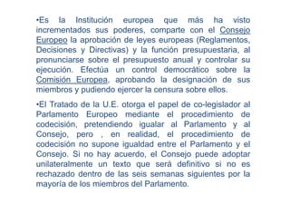 •Es la Institución europea que más ha visto
incrementados sus poderes, comparte con el Consejo
Europeo la aprobación de leyes europeas (Reglamentos,
Decisiones y Directivas) y la función presupuestaria, al
pronunciarse sobre el presupuesto anual y controlar su
ejecución. Efectúa un control democrático sobre la
Comisión Europea, aprobando la designación de sus
miembros y pudiendo ejercer la censura sobre ellos.
•El Tratado de la U.E. otorga el papel de co-legislador al
Parlamento Europeo mediante el procedimiento de
codecisión, pretendiendo igualar al Parlamento y al
Consejo, pero , en realidad, el procedimiento de
codecisión no supone igualdad entre el Parlamento y el
Consejo. Si no hay acuerdo, el Consejo puede adoptar
unilateralmente un texto que será definitivo si no es
rechazado dentro de las seis semanas siguientes por la
mayoría de los miembros del Parlamento.
 
