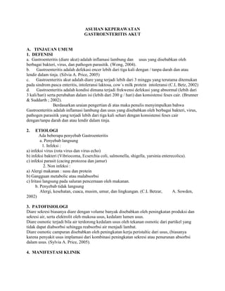 ASUHAN KEPERAWATAN
GASTROENTERITIS AKUT

A. TINJAUAN UMUM
1. DEFENISI
a. Gastroenteritis (diare akut) adalah inflamasi lambung dan usus yang disebabkan oleh
berbagai bakteri, virus, dan pathogen parasitik. (Wong, 2004).
b.
Gastroenteritis adalah defekasi encer lebih dari tiga kali dengan / tanpa darah dan atau
lendir dalam tinja. (Silvia A. Price, 2005)
c.
Gastroenteritis akut adalah diare yang terjadi lebih dari 3 minggu yang terutama ditemukan
pada sindrom pasca enteritis, intoleransi laktosa, cow´s milk protein intoleransi (C.L Betz, 2002)
d.
Gastroenteritis adalah kondisi dimana terjadi frekwensi defekasi yang abnormal (lebih dari
3 kali/hari) serta perubahan dalam isi (lebih dari 200 g / hari) dan konsistensi feses cair. (Brunner
& Suddarth ; 2002).
Berdasarkan uraian pengertian di atas maka penulis menyimpulkan bahwa
Gastroenteritis adalah inflamasi lambung dan usus yang disebabkan oleh berbagai bakteri, virus,
pathogen parasitik yang terjadi lebih dari tiga kali sehari dengan konsistensi feses cair
dengan/tanpa darah dan atau lendir dalam tinja.
2.

ETIOLOGI
Ada beberapa penyebab Gastroenteritis
a. Penyebab langsung
1. Infeksi :
a) infeksi virus (rota virus dan virus echo)
b) infeksi bakteri (Vibriocoma, Ecserchia coli, salmonella, shigella, yarsinia enterecolica).
c) infeksi parasit (cacing protozoa dan jamur)
2. Non infeksi :
a) Alergi makanan : susu dan protein
b) Gangguan metabolic atau malabsorbsi
c) Iritasi langsung pada saluran pencernaan oleh makanan.
b. Penyebab tidak langsung
Alergi, kesehatan, cuaca, musim, umur, dan lingkungan. (C.L Betzar,
A. Sowden,
2002)
3. PATOFISIOLOGI
Diare sekresi biasanya diare dengan volume banyak disebabkan oleh peningkatan produksi dan
sekresi air, serta elektrolit oleh mukosa usus, kedalam lumen usus.
Diare osmotic terjadi bila air terdorong kedalam usus oleh tekanan osmotic dari partikel yang
tidak dapat diabsorbsi sehingga reabsorbsi air menjadi lambat.
Diare osmotic campuran disebabkan oleh peningkatan kerja peristaltic dari usus, (biasanya
karena penyakit usus implamasi dari kombinasi peningkatan sekresi atau penurunan absorbsi
dalam usus. (Sylvia A. Price, 2005).
4. MANIFESTASI KLINIK

 