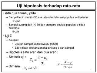Uji hipotesis terhadap rata-rata
• Ada dua situasi, yaitu :
  – Sampel lebih dari () 30 atau standard deviasi populasi σ diketahui
          Uji Z
  — Sampel kurang dari (<) 30 dan standard deviasi populasi σ tidak
    diketahui
          Uji t
• Uji Z
  – Asumsi :
      • Ukuran sampel sedikitnya 30 (n≥30)
      • Bila  tidak diketahui maka dihitung s dari sampel
  – Hipotesis satu arah dan dua arah :
  – Statistik uji :     x  mx
                      Zh 
                               x               X m
                                             Z
  – Dimana                                      / n
                   X  / n                                              13
 