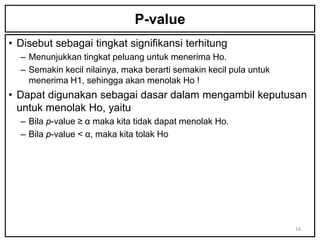 P-value
• Disebut sebagai tingkat signifikansi terhitung
  – Menunjukkan tingkat peluang untuk menerima Ho.
  – Semakin kecil nilainya, maka berarti semakin kecil pula untuk
    menerima H1, sehingga akan menolak Ho !
• Dapat digunakan sebagai dasar dalam mengambil keputusan
  untuk menolak Ho, yaitu
  – Bila p-value ≥ α maka kita tidak dapat menolak Ho.
  – Bila p-value < α, maka kita tolak Ho




                                                                    16
 