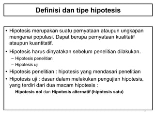 Definisi dan tipe hipotesis

• Hipotesis merupakan suatu pernyataan ataupun ungkapan
  mengenai populasi. Dapat berupa pernyataan kualitatif
  ataupun kuantitatif.
• Hipotesis harus dinyatakan sebelum penelitian dilakukan.
  – Hipotesis penelitian
  – Hipotesis uji
• Hipotesis penelitian : hipotesis yang mendasari penelitian
• Hipotesis uji : dasar dalam melakukan pengujian hipotesis,
  yang terdiri dari dua macam hipotesis :
    Hipotesis nol dan Hipotesis alternatif (hipotesis satu)



                                                               2
 