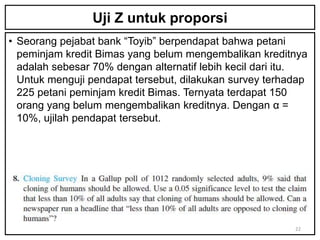 Uji Z untuk proporsi
• Seorang pejabat bank “Toyib” berpendapat bahwa petani
  peminjam kredit Bimas yang belum mengembalikan kreditnya
  adalah sebesar 70% dengan alternatif lebih kecil dari itu.
  Untuk menguji pendapat tersebut, dilakukan survey terhadap
  225 petani peminjam kredit Bimas. Ternyata terdapat 150
  orang yang belum mengembalikan kreditnya. Dengan α =
  10%, ujilah pendapat tersebut.




                                                         22
 