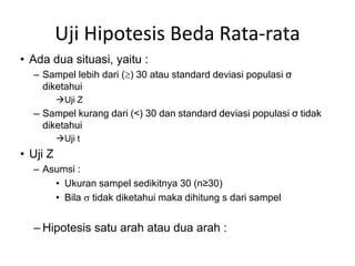 Uji Hipotesis Beda Rata-rata
• Ada dua situasi, yaitu :
  – Sampel lebih dari () 30 atau standard deviasi populasi σ
    diketahui
          Uji Z
  — Sampel kurang dari (<) 30 dan standard deviasi populasi σ tidak
    diketahui
          Uji t
• Uji Z
  – Asumsi :
      • Ukuran sampel sedikitnya 30 (n≥30)
      • Bila  tidak diketahui maka dihitung s dari sampel


  – Hipotesis satu arah atau dua arah :
 