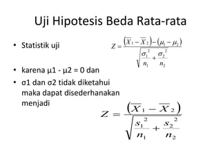 Uji Hipotesis Beda Rata-rata
• Statistik uji          Z
                            X   1           
                                      X 2  m1  m2 
                                        12           22
                                                 
                                        n1           n2
• karena µ1 - µ2 = 0 dan
• σ1 dan σ2 tidak diketahui
  maka dapat disederhanakan
  menjadi
                         Z 
                               X      1      X            2   
                                        2                   2
                                     s1   s2
                                        
                                     n1   n2
 