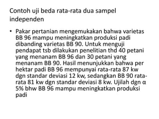 Contoh uji beda rata-rata dua sampel
independen
• Pakar pertanian mengemukakan bahwa varietas
  BB 96 mampu meningkatkan produksi padi
  dibanding varietas BB 90. Untuk menguji
  pendapat tsb dilakukan penelitian thd 40 petani
  yang menanam BB 96 dan 30 petani yang
  menanam BB 90. Hasil menunjukkan bahwa per
  hektar padi BB 96 mempunyai rata-rata 87 kw
  dgn standar deviasi 12 kw, sedangkan BB 90 rata-
  rata 81 kw dgn standar deviasi 8 kw. Ujilah dgn α
  5% bhw BB 96 mampu meningkatkan produksi
  padi
 
