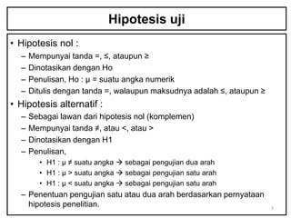 Hipotesis uji
• Hipotesis nol :
  –   Mempunyai tanda =, ≤, ataupun ≥
  –   Dinotasikan dengan Ho
  –   Penulisan, Ho : µ = suatu angka numerik
  –   Ditulis dengan tanda =, walaupun maksudnya adalah ≤, ataupun ≥
• Hipotesis alternatif :
  –   Sebagai lawan dari hipotesis nol (komplemen)
  –   Mempunyai tanda ≠, atau <, atau >
  –   Dinotasikan dengan H1
  –   Penulisan,
        • H1 : µ ≠ suatu angka  sebagai pengujian dua arah
        • H1 : µ > suatu angka  sebagai pengujian satu arah
        • H1 : µ < suatu angka  sebagai pengujian satu arah
  – Penentuan pengujian satu atau dua arah berdasarkan pernyataan
    hipotesis penelitian.                                              3
 