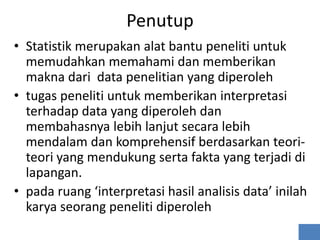 Penutup
• Statistik merupakan alat bantu peneliti untuk
  memudahkan memahami dan memberikan
  makna dari data penelitian yang diperoleh
• tugas peneliti untuk memberikan interpretasi
  terhadap data yang diperoleh dan
  membahasnya lebih lanjut secara lebih
  mendalam dan komprehensif berdasarkan teori-
  teori yang mendukung serta fakta yang terjadi di
  lapangan.
• pada ruang ‘interpretasi hasil analisis data’ inilah
  karya seorang peneliti diperoleh
 